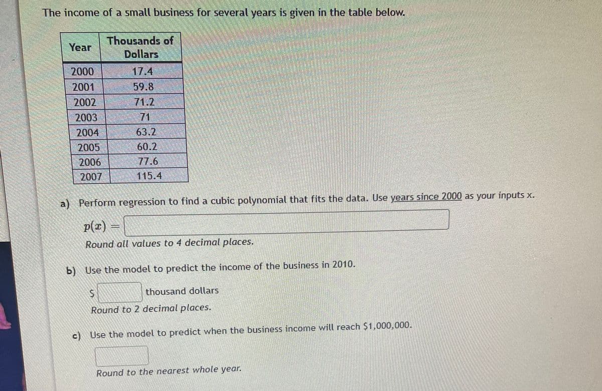 The income of a small business for several years is given in the table below.
Thousands of
Dollars
Year
2000
17.4
2001
59.8
71.2
71
2002
2003
2004
63.2
60.2
77.6
2005
2006
2007
115.4
a) Perform regression to find a cubic polynomial that fits the data. Use years since 2000 as your inputs x.
p(x) =
Round all values to 4 decimal places.
b) Use the model to predict the income of the business in 2010.
thousand dollars
Round to 2 decimal places.
c) Use the model to predict when the business income will reach $1,000,000.
Round to the nearest whole year.
