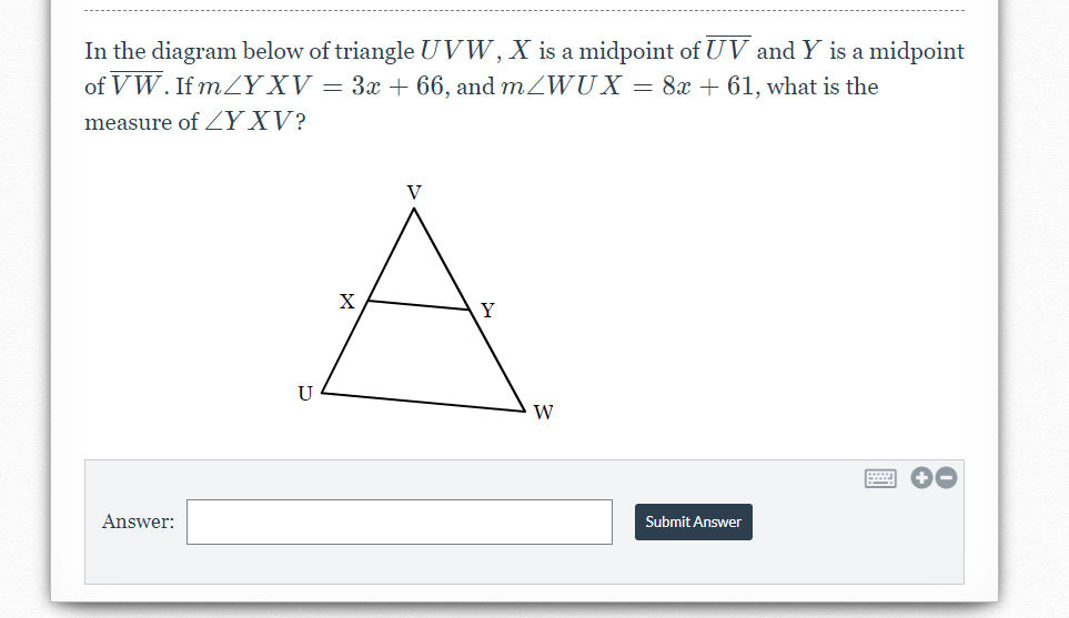 In the diagram below of triangle UVW,X is a midpoint of UV and Y is a midpoint
of VW. If m/Y XV = 3x + 66, and mZWUX = 8x + 61, what is the
measure of Y XV?
V
X
Y
U
W
Answer:
Submit Answer
