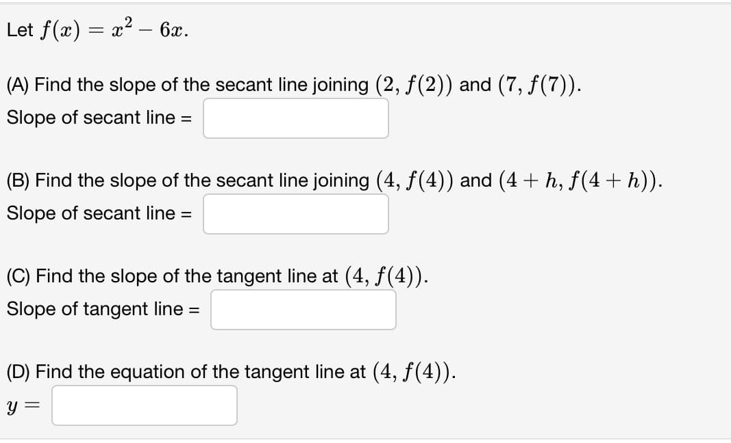 Let f(x) = x² – 6x.
(A) Find the slope of the secant line joining (2, f(2)) and (7, f(7)).
Slope of secant line =
(B) Find the slope of the secant line joining (4, f(4)) and (4 + h, f(4+ h)).
Slope of secant line =
(C) Find the slope of the tangent line at (4, f(4)).
Slope of tangent line =
(D) Find the equation of the tangent line at (4, f(4)).
y =

