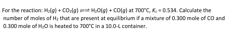 For the reaction: H₂(g) + CO₂(g) == H₂O(g) + CO(g) at 700°C, Kc = 0.534. Calculate the
number of moles of H₂ that are present at equilibrium if a mixture of 0.300 mole of CO and
0.300 mole of H₂O is heated to 700°C in a 10.0-L container.