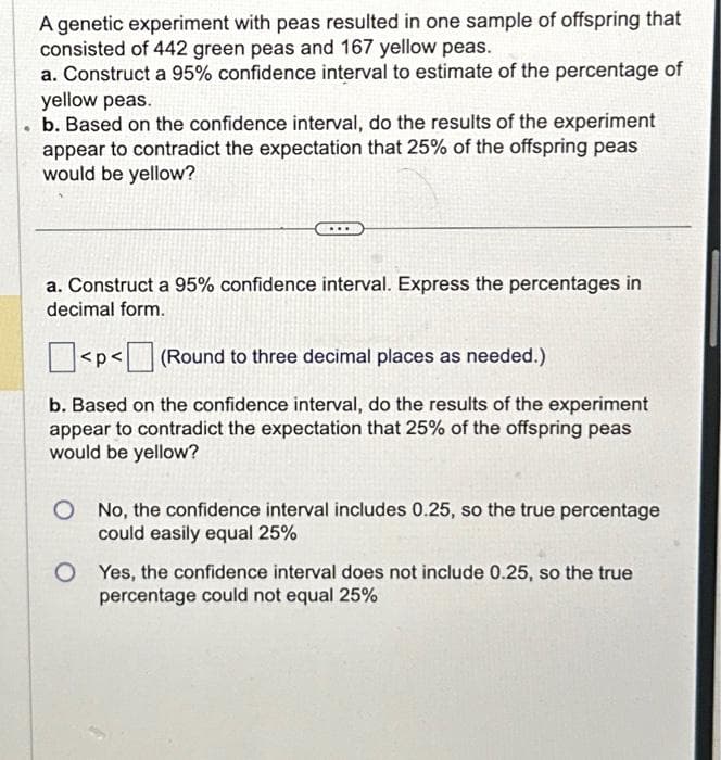 .
A genetic experiment with peas resulted in one sample of offspring that
consisted of 442 green peas and 167 yellow peas.
a. Construct a 95% confidence interval to estimate of the percentage of
yellow peas.
b. Based on the confidence interval, do the results of the experiment
appear to contradict the expectation that 25% of the offspring peas
would be yellow?
a. Construct a 95% confidence interval. Express the percentages in
decimal form.
<p<(Round to three decimal places as needed.)
b. Based on the confidence interval, do the results of the experiment
appear to contradict the expectation that 25% of the offspring peas
would be yellow?
O No, the confidence interval includes 0.25, so the true percentage
could easily equal 25%
OYes, the confidence interval does not include 0.25, so the true
percentage could not equal 25%