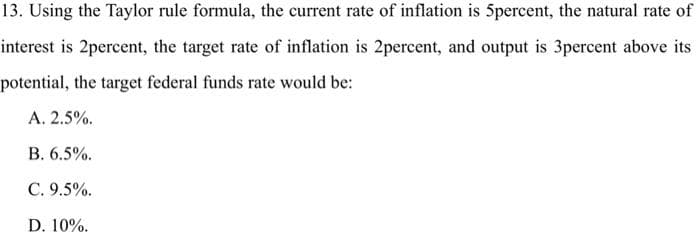 13. Using the Taylor rule formula, the current rate of inflation is 5percent, the natural rate of
interest is 2percent, the target rate of inflation is 2percent, and output is 3percent above its
potential, the target federal funds rate would be:
A. 2.5%.
B. 6.5%.
C. 9.5%.
D. 10%.