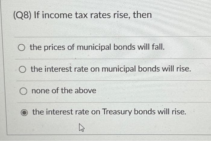 (Q8) If income tax rates rise, then
the prices of municipal bonds will fall.
O the interest rate on municipal bonds will rise.
none of the above
O the interest rate on Treasury bonds will rise.
