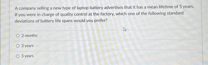 A company selling a new type of laptop battery advertises that it has a méan lifetime of 5 years.
If you were in charge of quality control at the factory, which one of the following standard
deviations of battery life spans would you prefer?
2 months.
O 2 years
O 5 years
27