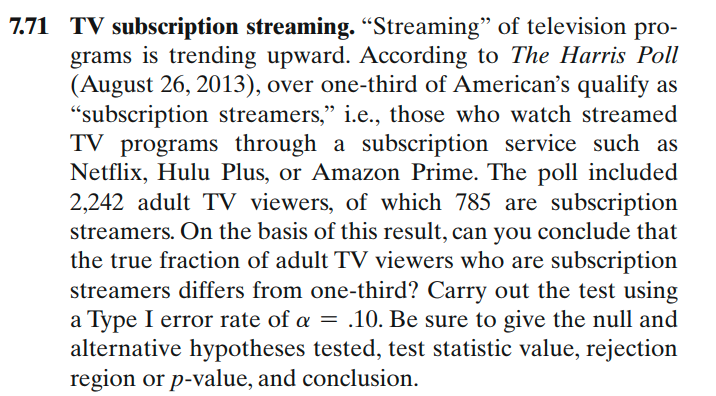 7.71 TV subscription streaming. "Streaming" of television pro-
grams is trending upward. According to The Harris Poll
(August 26, 2013), over one-third of American's qualify as
"subscription streamers," i.e., those who watch streamed
TV programs through a subscription service such as
Netflix, Hulu Plus, or Amazon Prime. The poll included
2,242 adult TV viewers, of which 785 are subscription
streamers. On the basis of this result, can you conclude that
the true fraction of adult TV viewers who are subscription
streamers differs from one-third? Carry out the test using
a Type I error rate of a = .10. Be sure to give the null and
alternative hypotheses tested, test statistic value, rejection
region or p-value, and conclusion.

