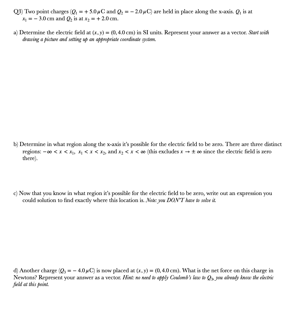 Q3) Two point charges (Q = + 5.0 µC and Q2 = – 2.0 µ C) are held in place along the x-axis. Q, is at
x1 = - 3.0 cm and Q, is at x2 = + 2.0 cm.
a) Determine the electric field at (x, y) = (0,4.0 cm) in SI units. Represent your answer as a vector. Start with
drawing a picture and setting up an appropriate coordinate system.
b) Determine in what region along the x-axis it's possible for the electric field to be zero. There are three distinct
regions: -o < x < x1, X1 < x < x2, and x2 < x < ∞ (this excludes x → ±∞ since the electric field is zero
there).
c) Now that you know in what region it's possible for the electric field to be zero, write out an expression you
could solution to find exactly where this location is. Note: you DON'T have to solve it.
d) Another charge (Q3
Newtons? Represent your answer as a vector. Hint: no need to apply Coulomb's law to Q3, you already know the electric
field at this point.
4.0 µ C) is now placed at (x, y) = (0,4.0 cm). What is the net force on this charge in
= -
