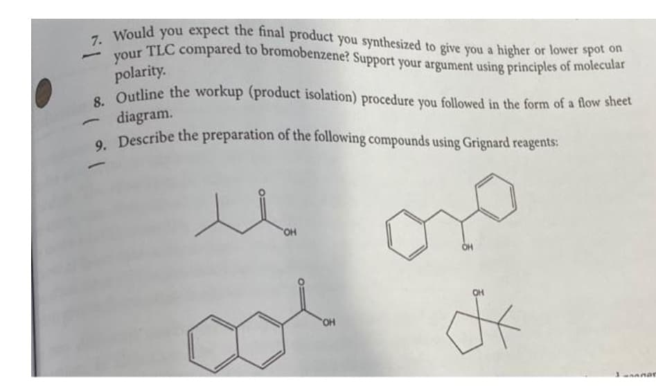 9. Describe the preparation of the following compounds using Grignard reagents:
your TLC compared to bromobenzene? Support your argument using principles of molecular
7. Would you expect the final product you synthesized to give you a higher or lower spot on
8. Outline the workup (product isolation) procedure you followed in the form of a flow sheet
polarity.
diagram.
O Describe the preparation of the following compounds using Grignard reagents:
u no
OH
OH
