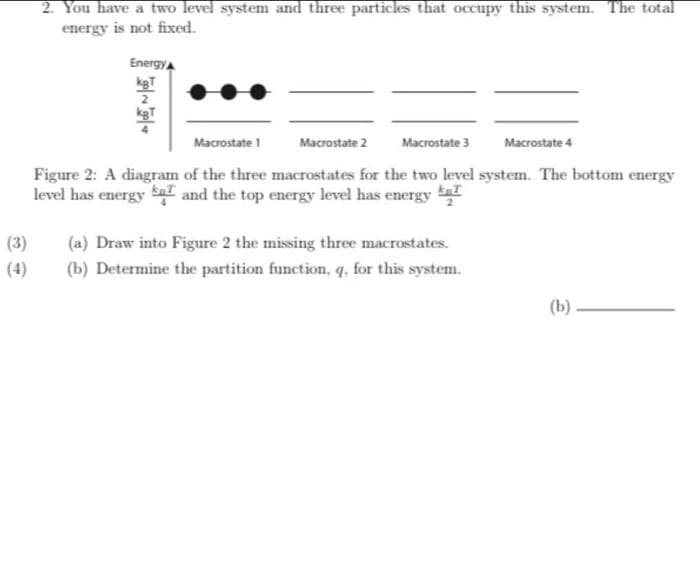 2. You have a two level system and three particles that occupy this system. The total
energy is not fixed.
Energy
kgT
2
kgT
Macrostate 1
Macrostate 2
Macrostate 3
Macrostate 4
Figure 2: A diagram of the three macrostates for the two level system. The bottom energy
level has energy S and the top energy level has energy
(3)
(a) Draw into Figure 2 the missing three macrostates.
(4)
(b) Determine the partition function, q, for this system.
(Ь)
