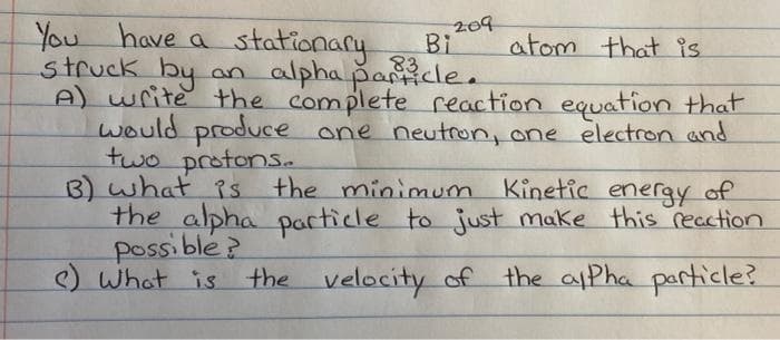 You have a stationary
struck by an alpha pancle.
A) write the complete reaction equation that
would produce one neutron, one electron and
two protonS.
3) what iS
the alpha pacticle to just make this recation
possible?
) What is the velocity of the aPha particle?
209
Bi
atom that is
83
the minimum Kinetic energy of
