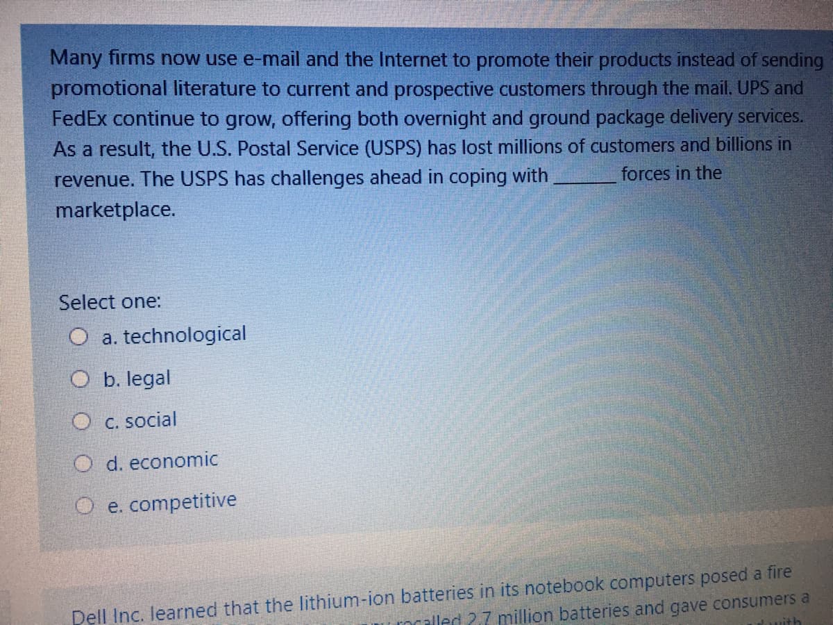 Many firms now use e-mail and the Internet to promote their products instead of sending
promotional literature to current and prospective customers through the mail. UPS and
FedEx continue to grow, offering both overnight and ground package delivery services.
As a result, the U.S. Postal Service (USPS) has lost millions of customers and billions in
revenue. The USPS has challenges ahead in coping with
forces in the
marketplace.
Select one:
O a. technological
O b. legal
O c. social
O d. economic
O e. competitive
Dell Inc. learned that the lithium-ion batteries in its notebook computers posed a fire
olled 27 million batteries and gave consumers a
uith
