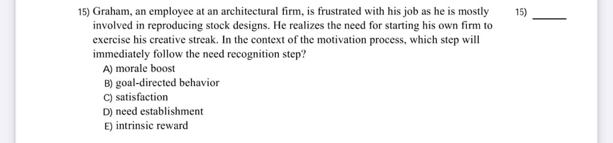 15) Graham, an employee at an architectural firm, is frustrated with his job as he is mostly
involved in reproducing stock designs. He realizes the need for starting his own firm to
exercise his creative streak. In the context of the motivation process, which step will
immediately follow the need recognition step?
15)
A) morale boost
B) goal-directed behavior
C) satisfaction
D) need establishment
E) intrinsic reward
