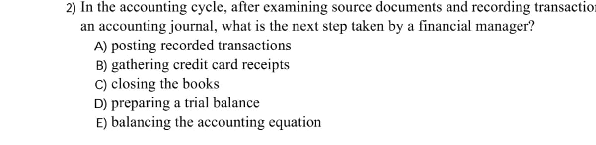 2) In the accounting cycle, after examining source documents and recording transaction
an accounting journal, what is the next step taken by a financial manager?
A) posting recorded transactions
B) gathering credit card receipts
C) closing the books
D) preparing a trial balance
E) balancing the accounting equation
