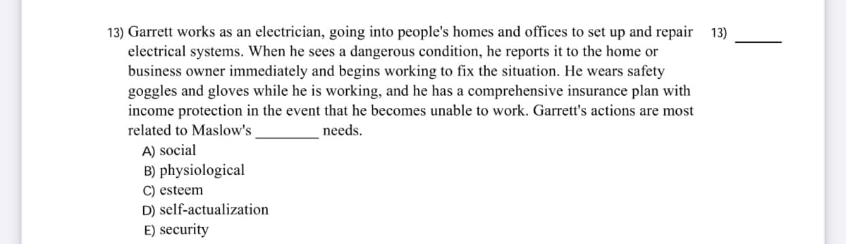 13) Garrett works as an electrician, going into people's homes and offices to set up and repair 13)
electrical systems. When he sees a dangerous condition, he reports it to the home or
business owner immediately and begins working to fix the situation. He wears safety
goggles and gloves while he is working, and he has a comprehensive insurance plan with
income protection in the event that he becomes unable to work. Garrett's actions are most
related to Maslow's
needs.
A) social
B) physiological
C) esteem
D) self-actualization
E) security
