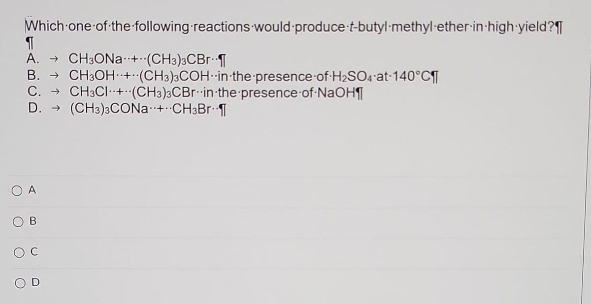 Which one of the following reactions would produce-t-butyl-methyl ether-in-high-yield?¶
¶
A. → CH3ONa+ (CH3)3CBr¨¶
B. → CH3OH+ (CH3)3COH in the presence of H₂SO4 at 140°C¶
C. → CH3CI+ (CH3)3CBr in the presence of NaOH¶
D.
(CH3)3CONa+ CH3Br.¶
A
C
OD