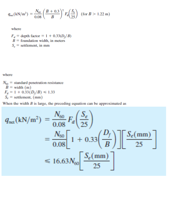 Ngo (B + 0.3
2
Inca (kN/m²) =
0.08
Fa
(for B > 1.22 m)
B
25
where
F = depth factor = 1 + 0.33(D;/ B)
B = foundation width, in meters
S = settlement, in mm
where
Ng = standard penetration resistance
B = width (m)
F = 1 + 0.33(D,/B) < 1.33
S, = settlement, (mm)
When the width B is large, the preceding equation can be approximated as
Ina (kN/m²)
Ngo
Fa
0.08
25
D;
1 + 0.33
B
Se(mm)
0.08
25
[S,(mm) |
< 16.63N0
25
