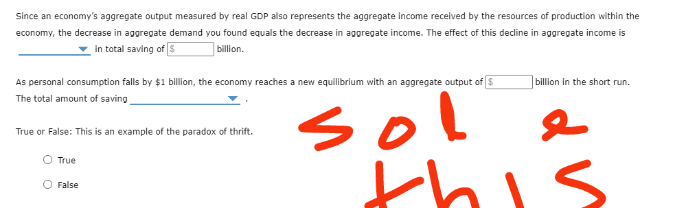 Since an economy's aggregate output measured by real GDP also represents the aggregate income received by the resources of production within the
economy, the decrease in aggregate demand you found equals the decrease in aggregate income. The effect of this decline in aggregate income is
billion.
in total saving of $
As personal consumption falls by $1 billion, the economy reaches a new equilibrium with an aggregate output of $
The total amount of saving
True or False: This is an example of the paradox of thrift.
O True
False
billion in the short run.
sol
this