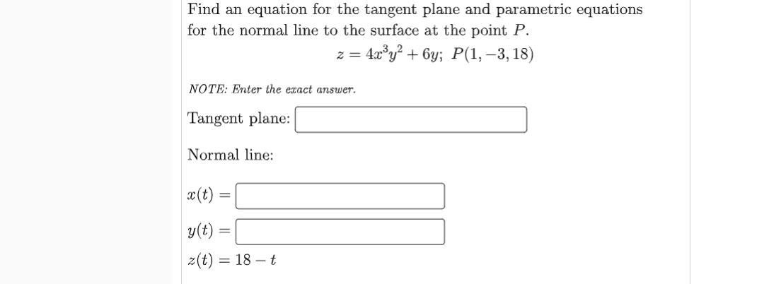 Find an equation for the tangent plane and parametric equations
for the normal line to the surface at the point P.
= 4x°y² + 6y; P(1, –3, 18)
NOTE: Enter the exact answer.
Tangent plane:
Normal line:
x(t) =
y(t) =
z(t) = 18 – t

