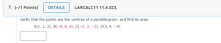 7. [-/1 Points]
DETAILS
LARCALC11 11.4.023.
Verify that the points are the vertices of a parallelogram, and find its area.
A(1, 1, 3), B(-4, 0, 4), C(-2, 3, –3), D(3, 4, –4)
