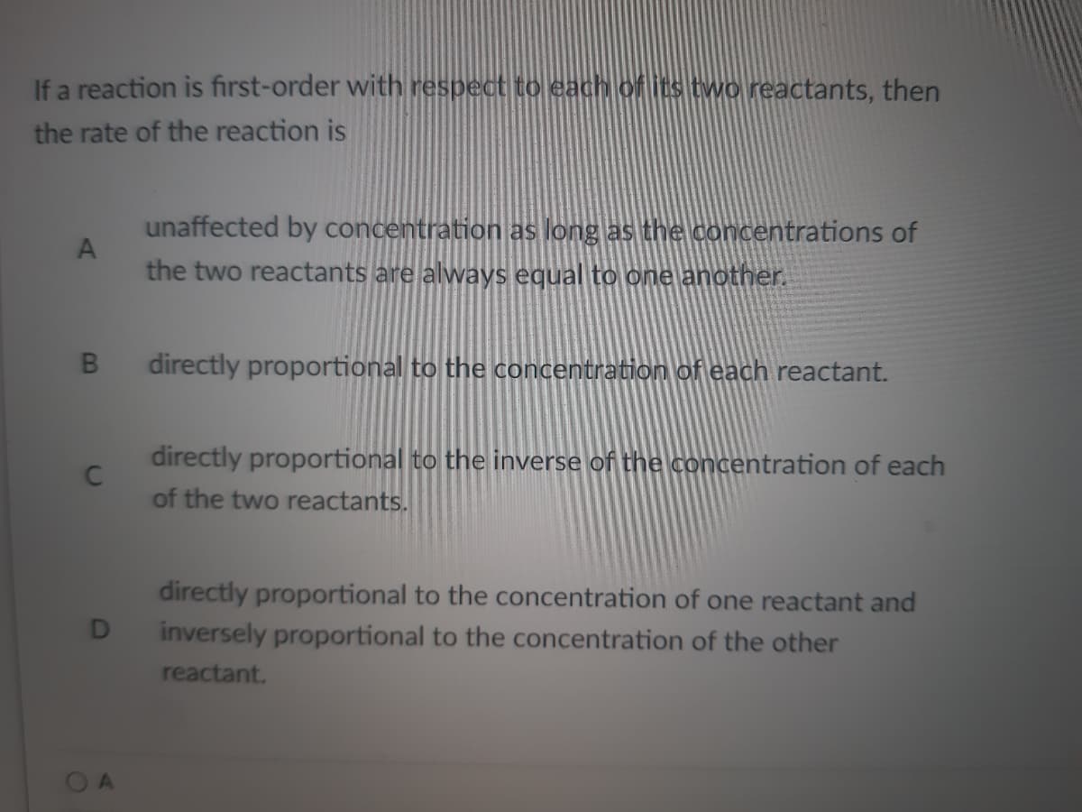 If a reaction is first-order with respect to each of its two reactants, then
the rate of the reaction is
A
unaffected by concentration as long as the concentrations of
the two reactants are always equal to one another.
B
directly proportional to the concentration of each reactant.
C
directly proportional to the inverse of the concentration of each
of the two reactants.
directly proportional to the concentration of one reactant and
inversely proportional to the concentration of the other
reactant.