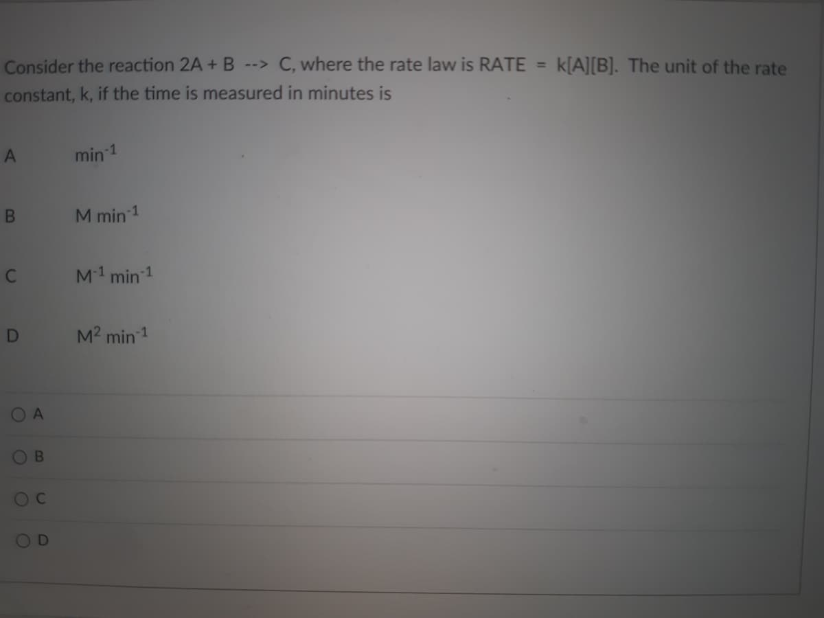 Consider the reaction 2A + B --> C, where the rate law is RATE
constant, k, if the time is measured in minutes is
A
min-1
B
M min-1
M-¹ min ¹
D
M² min ¹
O
A
B
O C
O
D
k[A][B]. The unit of the rate