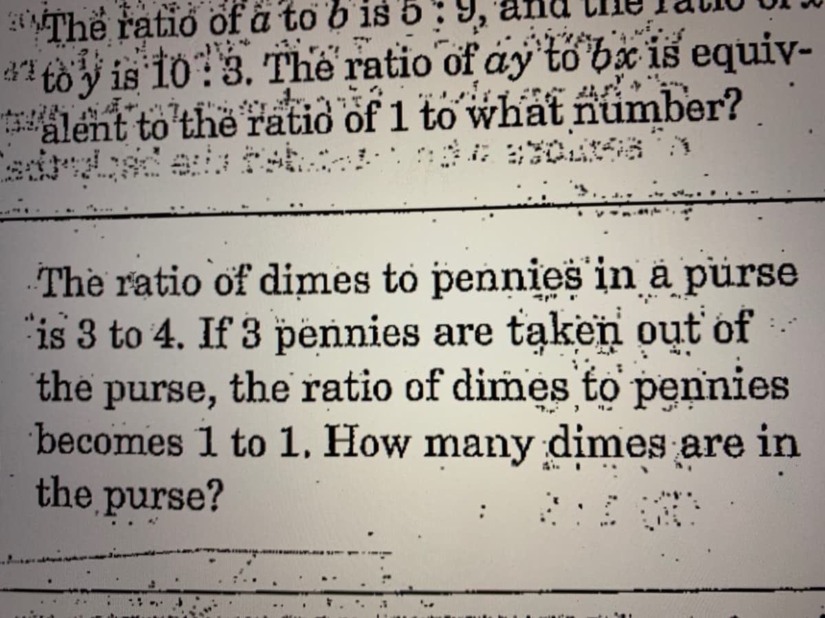 Thể ratio of å to b is 5: 9,
d1 to y is 10:3. The ratio of ay to bx is equiv-
alent to the ratio of 1 to what number?
The ratio of dimes to pennies in a purse
"is 3 to 4. If 3 pennies are taken out of
the purse, the ratio of dimes to pennies
becomes 1 to 1. How many dimes are in
the purse?
