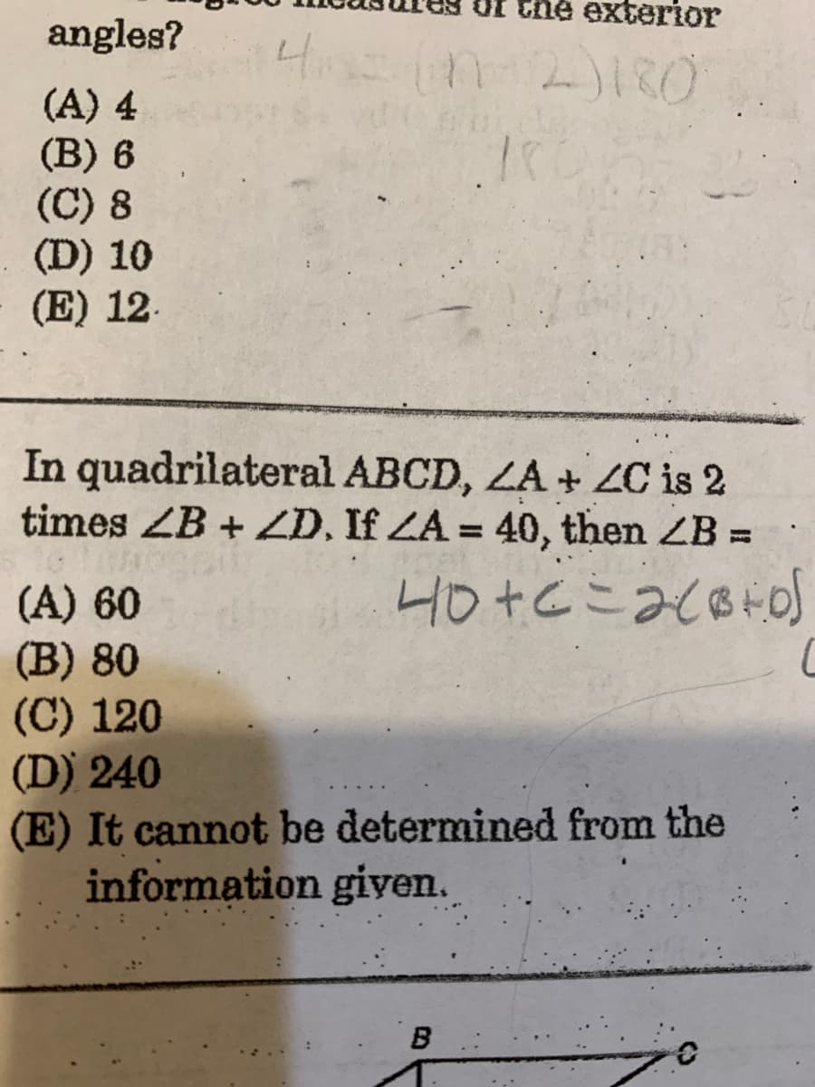 Of the exterior
angles?
(A) 4
(B) 6
(C) 8
(D) 10
(E) 12.
In quadrilateral ABCD, ZA + ZC is 2
times ZB + ZD, If ZA = 40, then ZB =
%3D
%3D
(A) 60
(B) 80
(C) 120
(D) 240
(E) It cannot be determined from the
information giyen.
B
