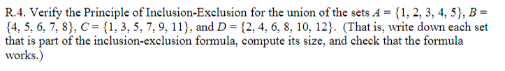 R.4. Verify the Principle of Inclusion-Exclusion for the union of the sets A = {1, 2, 3, 4, 5}, B =
{4, 5, 6, 7, 8}, C = {1, 3, 5, 7, 9, 11}, and D = {2, 4, 6, 8, 10, 12}. (That is, write down each set
that is part of the inclusion-exclusion formula, compute its size, and check that the formula
works.)
