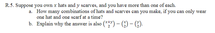 R.5. Suppose you own x hats and y scarves, and you have more than one of each.
a. How many combinations of hats and scarves can you make, if you can only wear
one hat and one scarf at a time?
b. Explain why the answer is also (**") –- (;) – ().
