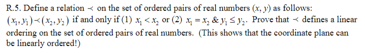 R.5. Define a relation < on the set of ordered pairs of real numbers (x, y) as follows:
(x1,)<(x2, y2) if and only if (1) x, < x, or (2) x, = x, & y, < y,. Prove that < defines a linear
ordering on the set of ordered pairs of real numbers. (This shows that the coordinate plane can
be linearly ordered!)
