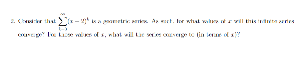 2. Consider that ) (x – 2)* is a geometric series. As such, for what values of x will this infinite series
k-0
converge? For those values of x, what will the series converge to (in terms of æ)?
