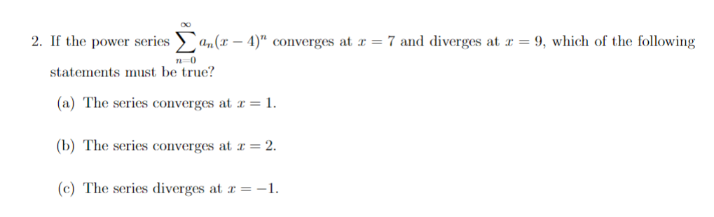 2. If the power series > an(x – 4)" converges at x = 7 and diverges at x = 9, which of the following
statements must be true?
(a) The series converges at x = 1.
(b) The series converges at x = 2.
(c) The series diverges at x = -1.
