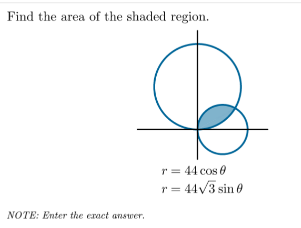 Find the area of the shaded region.
r = 44 cos 0
r = 44/3 sin 0
NOTE: Enter the exact answer.
