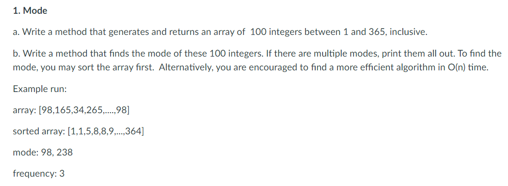 1. Mode
a. Write a method that generates and returns an array of 100 integers between 1 and 365, inclusive.
b. Write a method that finds the mode of these 100 integers. If there are multiple modes, print them all out. To find the
mode, you may sort the array first. Alternatively, you are encouraged to find a more efficient algorithm in O(n) time.
Example run:
array: [98,165,34,265,..,98]
sorted array: [1,1,5,8,8,9,...,364]
mode: 98, 238
frequency: 3
