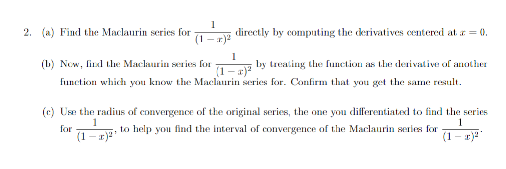 2. (a) Find the Maclaurin series for
1
directly by computing the derivatives centered at r = 0.
(1 – x)²
(b) Now, find the Maclaurin series for
1
by treating the function as the derivative of another
(1 – x)²
function which you know the Maclaurin series for. Confirm that you get the same result.
(c) Use the radius of convergence of the original series, the one you differentiated to find the series
1
for
(1 — х)2"
1
to help you find the interval of convergence of the Maclaurin series for
(1 — х)2

