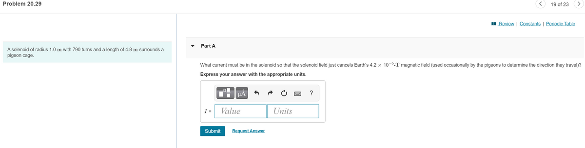 Problem 20.29
19 of 23
I Review | Constants | Periodic Table
Part A
A solenoid of radius 1.0 m with 790 turns and a length of 4.8 m surrounds a
pigeon cage.
What current must be in the solenoid so that the solenoid field just cancels Earth's 4.2 x 10-5-T magnetic field (used occasionally by the pigeons to determine the direction they travel)?
Express your answer with the appropriate units.
HA
?
I =
Value
Units
Submit
Request Answer
