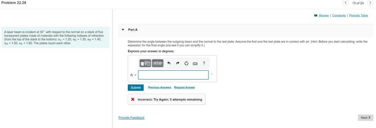 Problem 22.26
15 of 24
>
I Review | Constants | Periodic Table
Part A
A laser beam is incident at 30° with respect to the normal on a stack of five
transparent plates made of materials with the following indexes of refraction
(from the top of the stack to the bottom): n1 = 1.20, n2 = 1.30, n3 = 1.40,
n4 = 1.50, n5 = 1.60. The plates touch each other.
Determine the angle between the outgoing beam and the normal to the last plate. Assume the first and the last plate are in contact with air. (Hint: Before you start calculating, write the
expession for the final angle and see if you can simplify it.)
Express your answer in degrees.
ΑΣΦ
Of =
Submit
Previous Answers Request Answer
X Incorrect; Try Again; 5 attempts remaining
Provide Feedback
Next >
