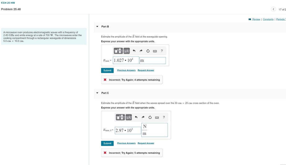 <CH 25 HW
Problem 25.48
17 of 2
I Review | Constants | Periodic
Part B
A microwave oven produces electromagnetic waves with a frequency of
2.45 GHz and emits energy at a rate of 700 W. The microwaves enter the
cooking compartment through a rectangular waveguide of dimensions
5.0 cm x 10.0 cm.
Estimate the amplitude of the E field at the waveguide opening.
Express your answer with the appropriate units.
HA
Emax =
1.027 • 104
Submit
Previous Answers Request Answer
X Incorrect; Try Again; 4 attempts remaining
Part C
Estimate the amplitude of the E field when the waves spread over the 30 cm x 20 cm cross section of the oven.
Express your answer with the appropriate units.
HA
?
N
Emax, 2 =
2.97 • 103
m
Submit
Previous Answers Request Answer
X Incorrect; Try Again; 5 attempts remaining
國
