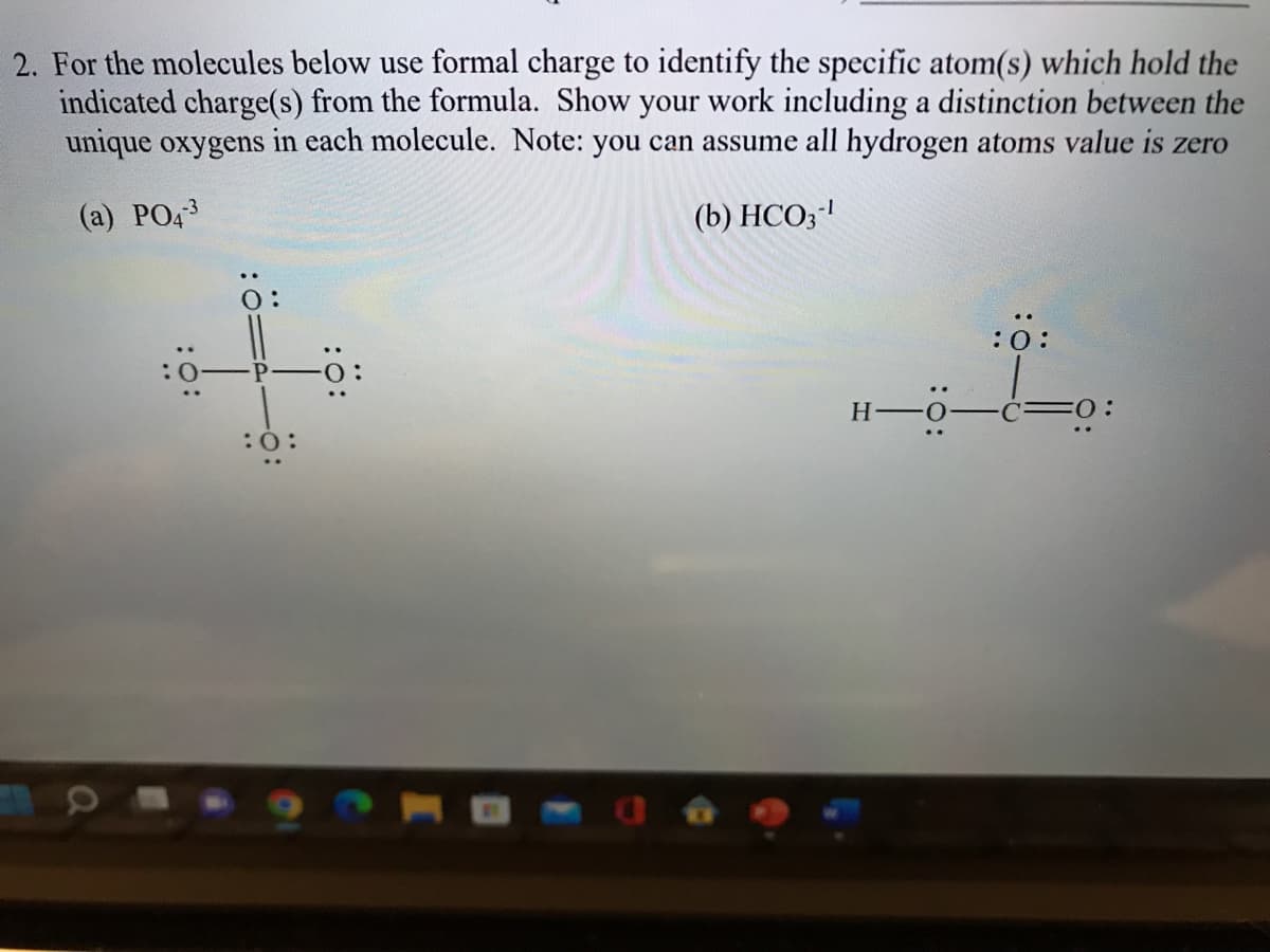 2. For the molecules below use formal charge to identify the specific atom(s) which hold the
indicated charge(s) from the formula. Show your work including a distinction between the
unique oxygens in each molecule. Note: you can assume all hydrogen atoms value is zero
(a) PO43
(b) HCO3-¹
:0:
H-O
:Ö:
FO: