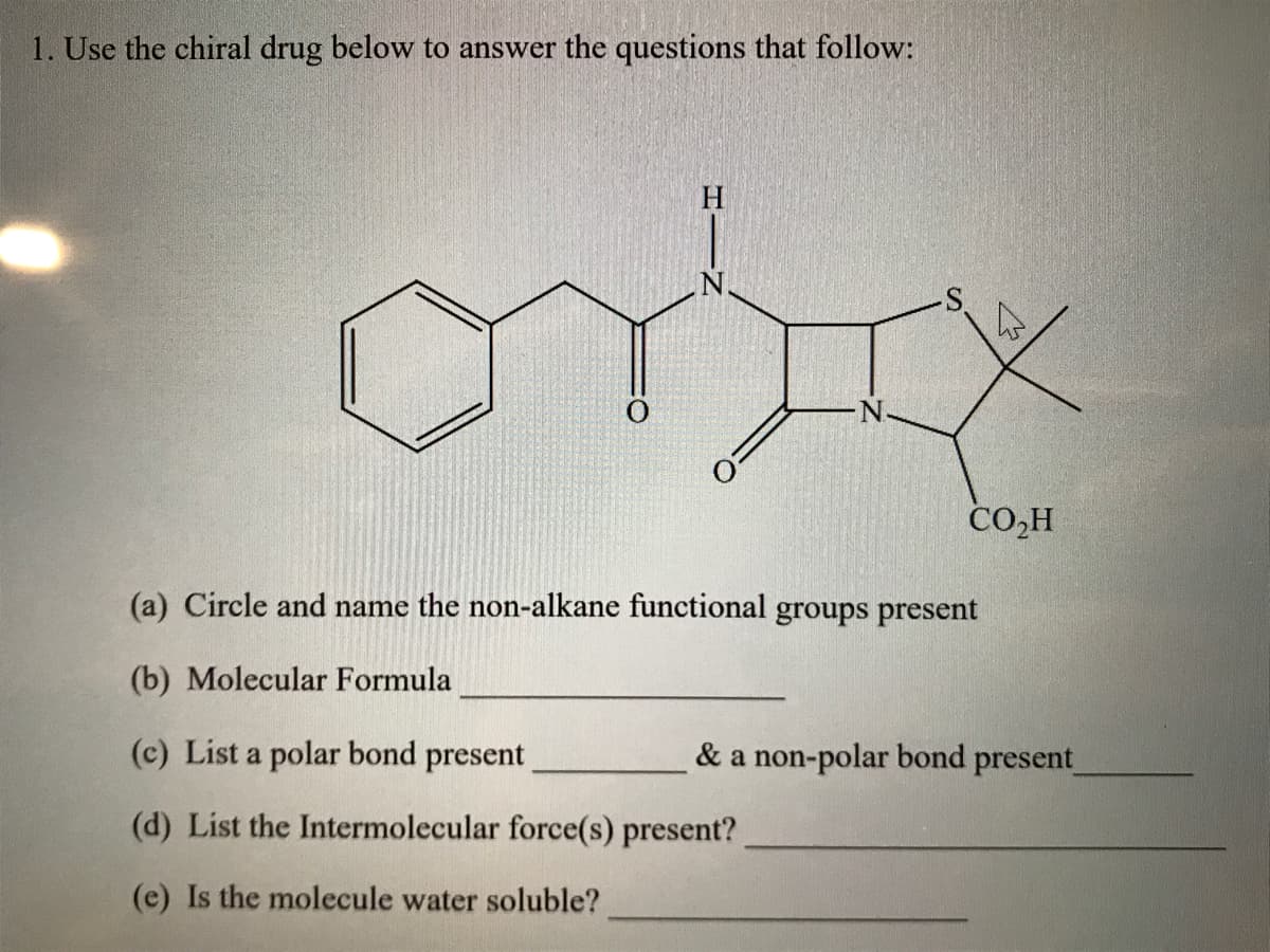 1. Use the chiral drug below to answer the questions that follow:
H
orix
CO₂H
(a) Circle and name the non-alkane functional groups present
(b) Molecular Formula
(c) List a polar bond present
(d) List the Intermolecular force(s) present?
(e) Is the molecule water soluble?
& a non-polar bond present_