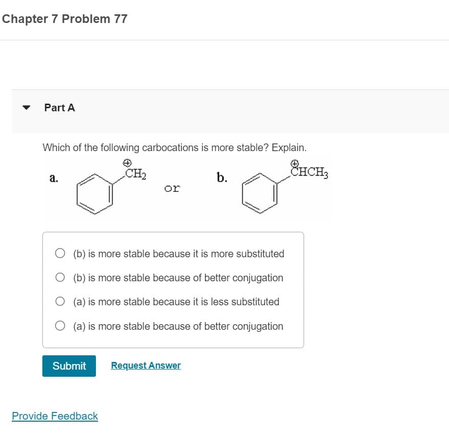 Chapter 7 Problem 77
Part A
Which of the following carbocations is more stable? Explain.
a.
Submit
CH₂
Provide Feedback
or
O (b) is more stable because it is more substituted
O (b) is more stable because of better conjugation
O(a) is more stable because it is less substituted
(a) is more stable because of better conjugation
b.
Request Answer
CHCH3