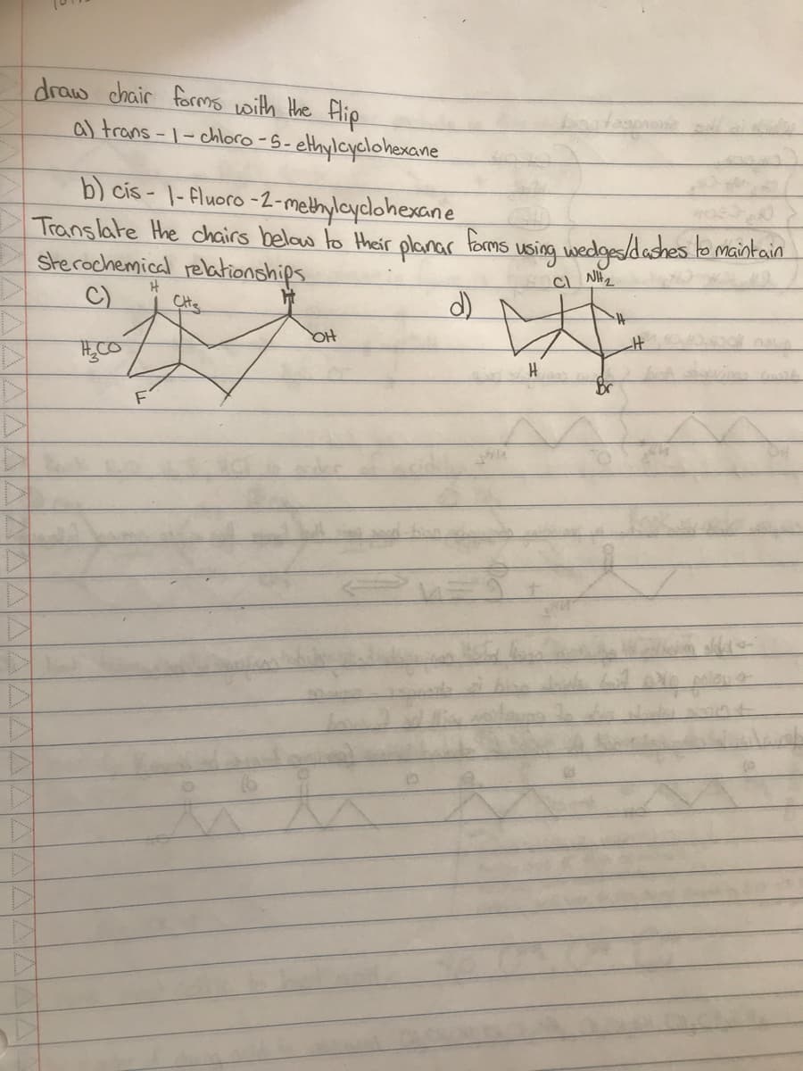 draw chair forms with the flip
a) trans-1-chloro-5-ethylcyclohexane
b) cis-1-fluoro-2-methylcyclohexane
Translate the chairs below to their planar forms
d)
Sterochemical relationships
C)
F
H
Cite
ht
на
C
using wedges/dashes to maintain
H
CINH₂
polows