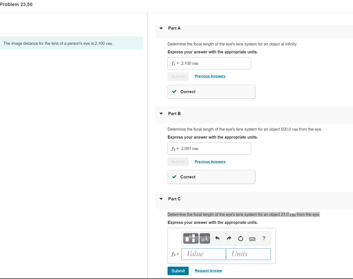 Problem 23.50
Part A
The image distance for the lens of a person's eye is 2.100 cm.
Determine the focal length of the eye's lens system for an object at infinity.
Express your answer with the appropriate units.
fi = 2.100 cm
Submit
Previous Answers
v Correct
Part B
Determine the focal length of the eye's lens system for an object 500.0 cm from the eye.
Express your answer with the appropriate units.
f2 = 2.091 cm
Submit
Previous Answers
Correct
Part C
Determine the focal length of the eye's lens system for an object 23.0 cm from the eye.
Express your answer with the appropriate units.
µA
f3 =
Value
Units
Submit
Request Answer
