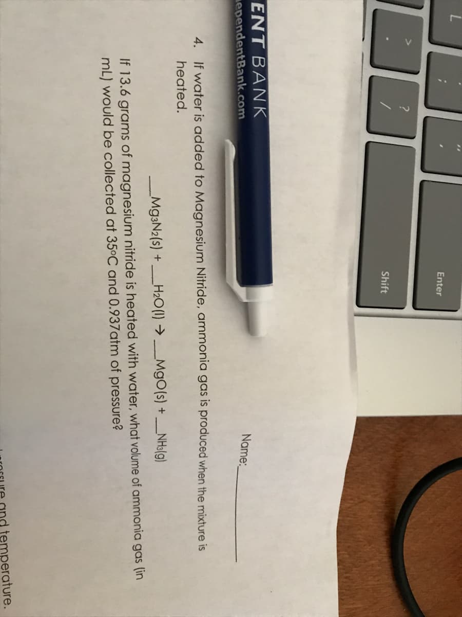 Enter
Shift
ENT BANK
ependentBank.com
Name:
4. If water is added to Magnesium Nitride, ammonia gas is produced when the mixture is
heated.
M93N2(s) +H2O(1) → MgO(s) + _NHa(g)
If 13.6 grams of magnesium nitride is heated with water, what volume of ammonia gas (in
mL) would be collected at 35°C and 0.937atm of pressure?
temperature.
