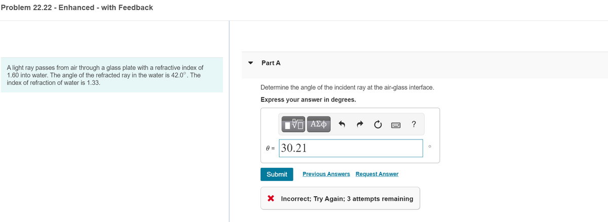 Problem 22.22 - Enhanced - with Feedback
Part A
A light ray passes from air through a glass plate with a refractive index of
1.60 into water. The angle of the refracted ray in the water is 42.0°. The
index of refraction of water is 1.33.
Determine the angle of the incident ray at the air-glass interface.
Express your answer in degrees.
?
0 = 30.21
Submit
Previous Answers Request Answer
X Incorrect; Try Again; 3 attempts remaining
