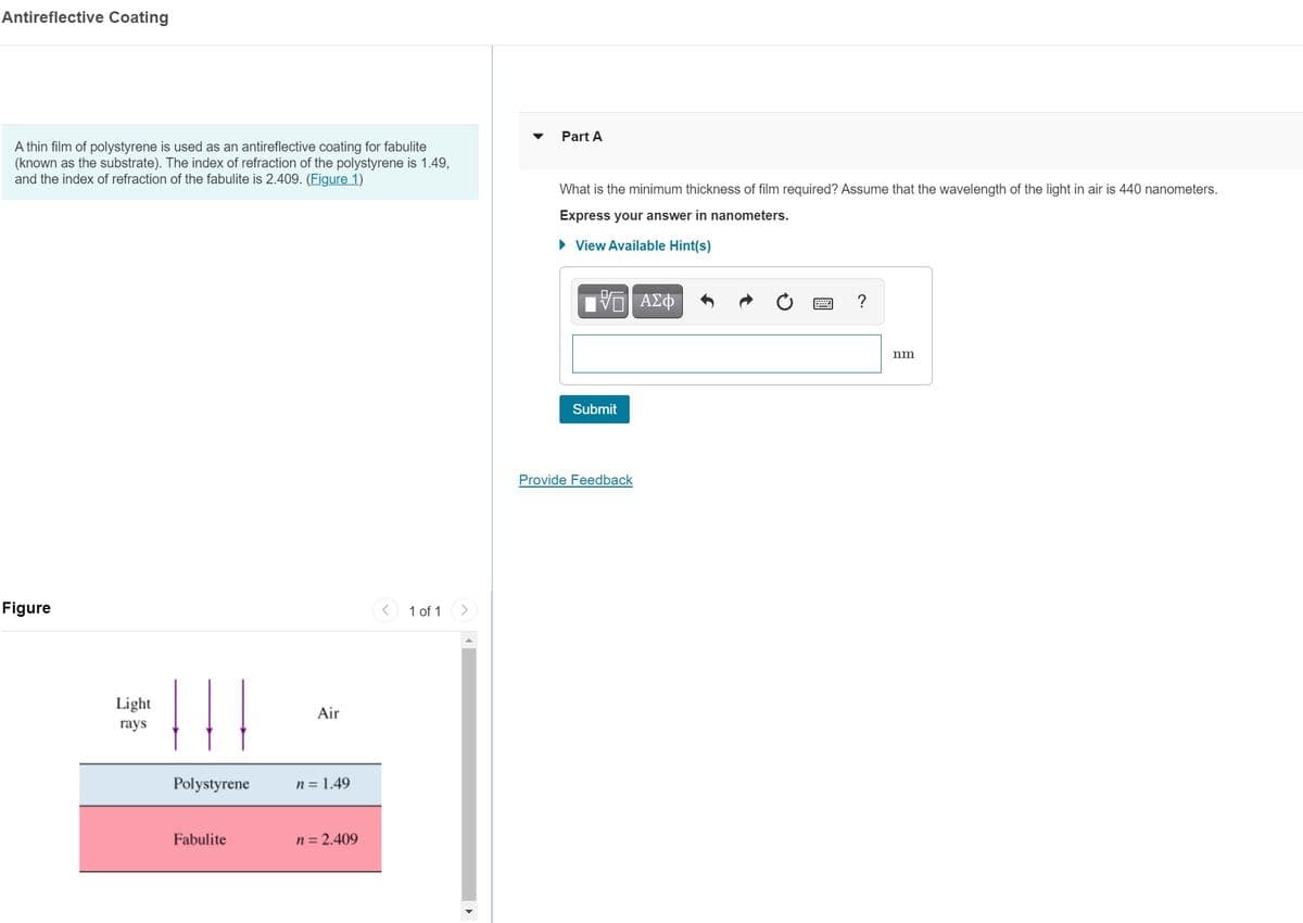 Antireflective Coating
Part A
A thin film of polystyrene is used as an antireflective coating for fabulite
(known as the substrate). The index of refraction of the polystyrene is 1.49,
and the index of refraction of the fabulite is 2.409. (Figure 1)
What is the minimum thickness of film required? Assume that the wavelength of the light in air is 440 nanometers.
Express your answer in nanometers.
• View Available Hint(s)
?
nm
Submit
Provide Feedback
Figure
1 of 1
Light
Air
гays
Polystyrene
n = 1.49
Fabulite
n = 2.409
