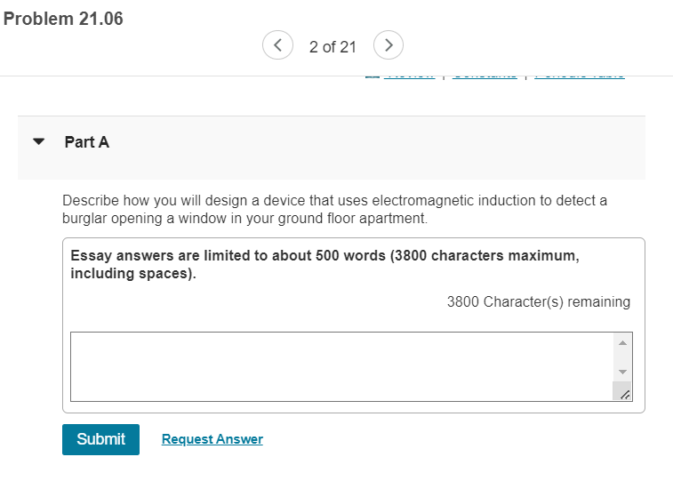 Problem 21.06
2 of 21
>
Part A
Describe how you will design a device that uses electromagnetic induction to detect a
burglar opening a window in your ground floor apartment.
Essay answers are limited to about 500 words (3800 characters maximum,
including spaces).
3800 Character(s) remaining
Submit
Request Answer
