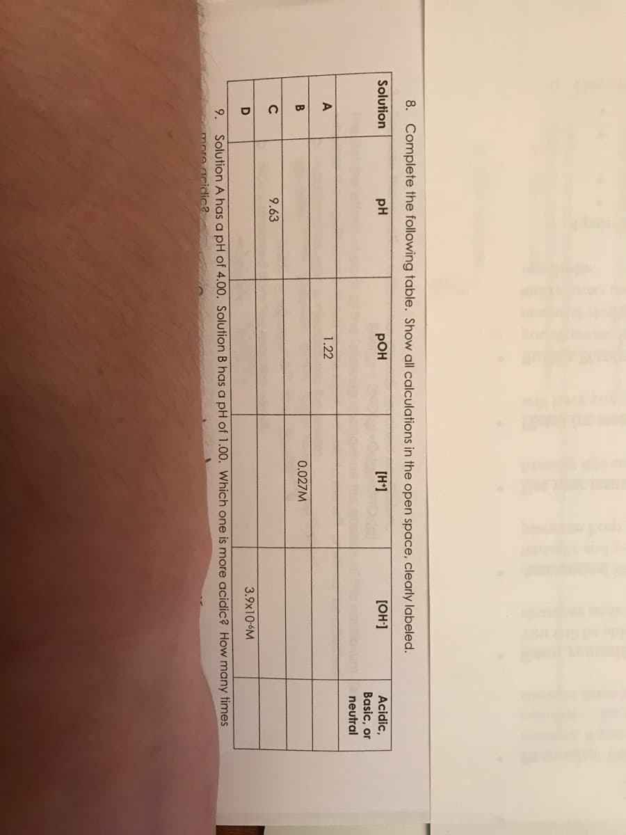 8. Complete the following table. Show all calculations in the open space, clearly labeled.
Solution
pH
POH
[H+]
[OH-]
Acidic,
Basic, or
neutral
A
1.22
B
0.027M
9.63
3.9x10-6M
9.
Solution A has a pH of 4.00. Solution B has a pH of 1.00. Which one is more acidic? How many times
more acidic?
с
D