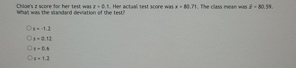 Chloe's z score for her test was z = 0.1. Her actual test score was x = 80.71. The class mean was = 80.59.
What was the standard deviation of the test?
!!
Os= -1.2
Os = 0.12
Os = 0.6
!!
Os = 1.2
