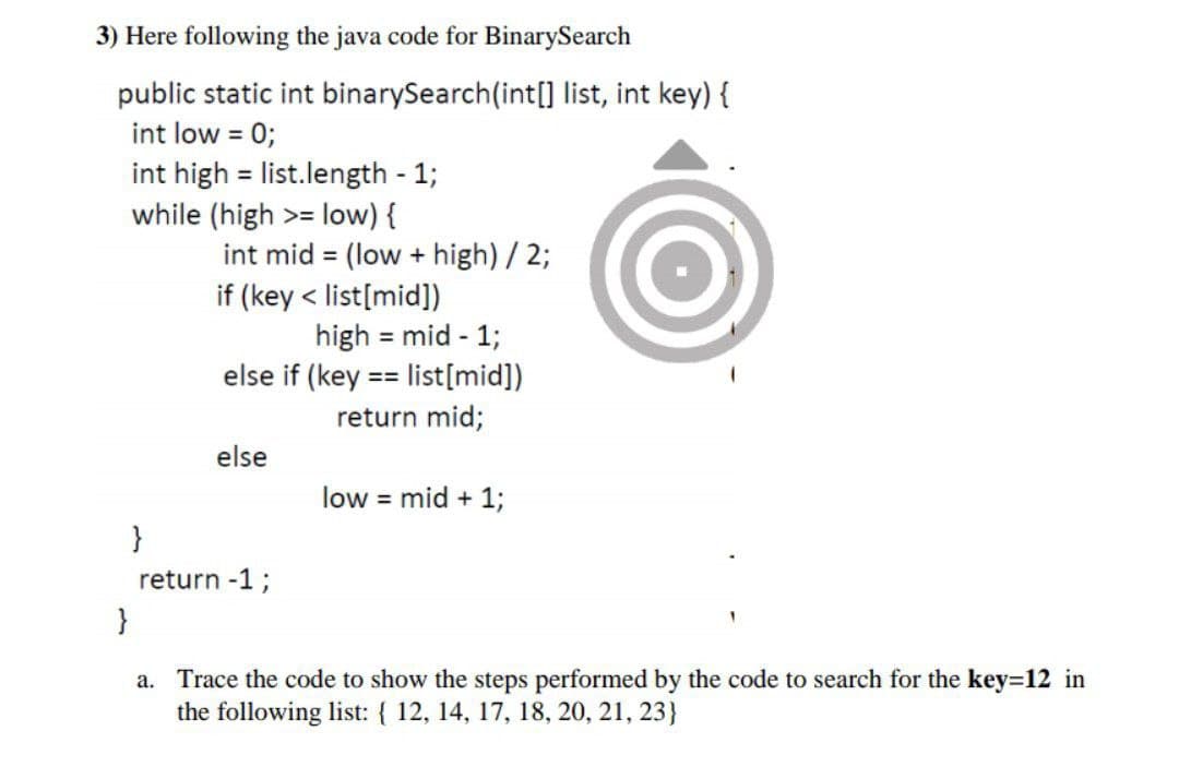 3) Here following the java code for BinarySearch
public static int binarySearch(int[] list, int key) {
int low = 0;
int high = list.length - 1;
while (high >= low) {
int mid = (low + high) / 2;
if (key < list[mid])
high = mid - 1;
else if (key == list[mid])
return mid;
else
low = mid + 1;
}
return -1;
}
a. Trace the code to show the steps performed by the code to search for the key=12 in
the following list: { 12, 14, 17, 18, 20, 21, 23}
