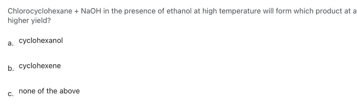 Chlorocyclohexane + NaOH in the presence of ethanol at high temperature will form which product at a
higher yield?
a. cyclohexanol
b. cyclohexene
C.
none of the above